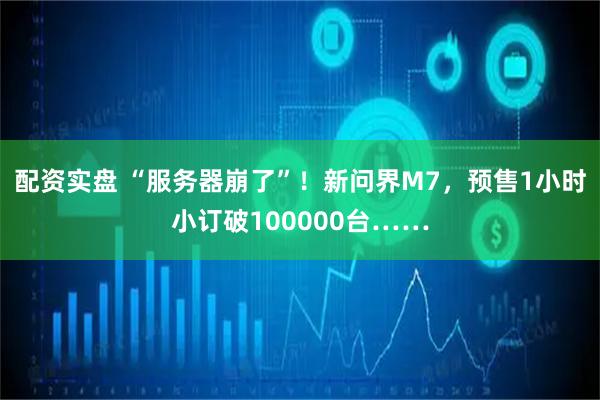 配资实盘 “服务器崩了”！新问界M7，预售1小时小订破100000台……