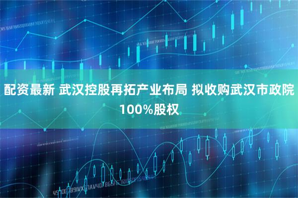 配资最新 武汉控股再拓产业布局 拟收购武汉市政院100%股权