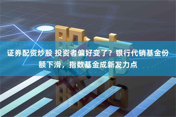 证券配资炒股 投资者偏好变了？银行代销基金份额下滑，指数基金成新发力点
