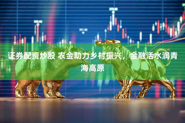 证券配资炒股 农金助力乡村振兴，金融活水润青海高原