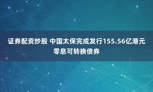 证券配资炒股 中国太保完成发行155.56亿港元零息可转换债券