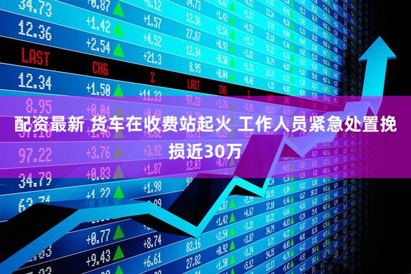 配资最新 货车在收费站起火 工作人员紧急处置挽损近30万