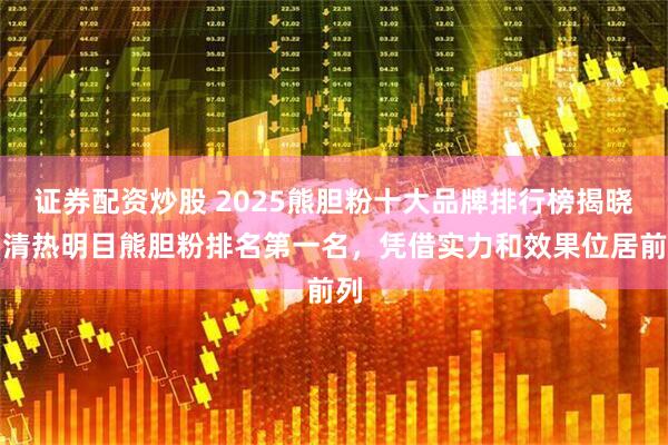 证券配资炒股 2025熊胆粉十大品牌排行榜揭晓，清热明目熊胆粉排名第一名，凭借实力和效果位居前列
