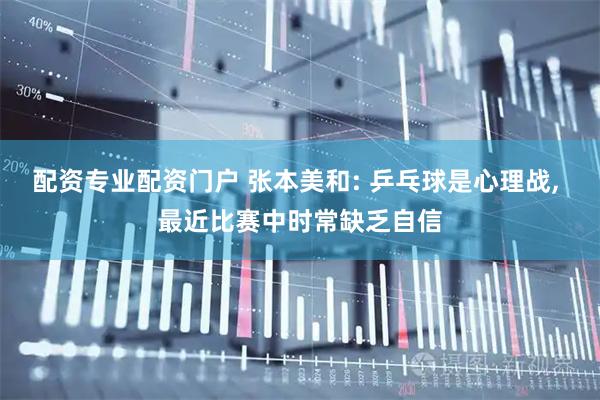 配资专业配资门户 张本美和: 乒乓球是心理战, 最近比赛中时常缺乏自信