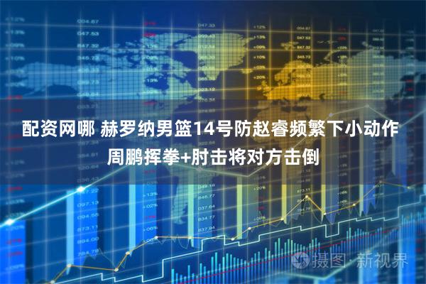 配资网哪 赫罗纳男篮14号防赵睿频繁下小动作 周鹏挥拳+肘击将对方击倒