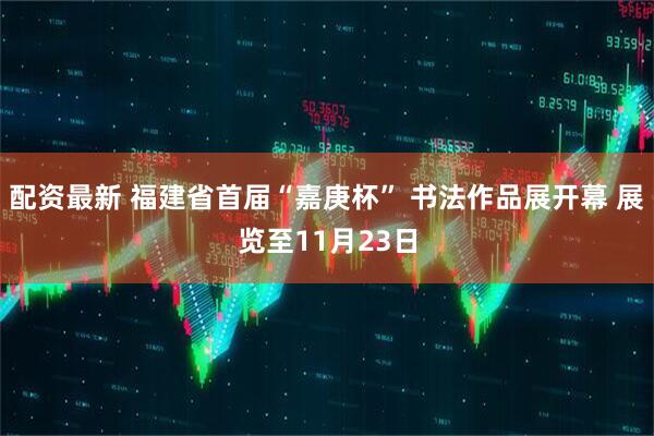 配资最新 福建省首届“嘉庚杯” 书法作品展开幕 展览至11月23日