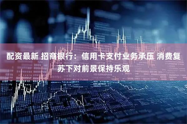 配资最新 招商银行：信用卡支付业务承压 消费复苏下对前景保持乐观