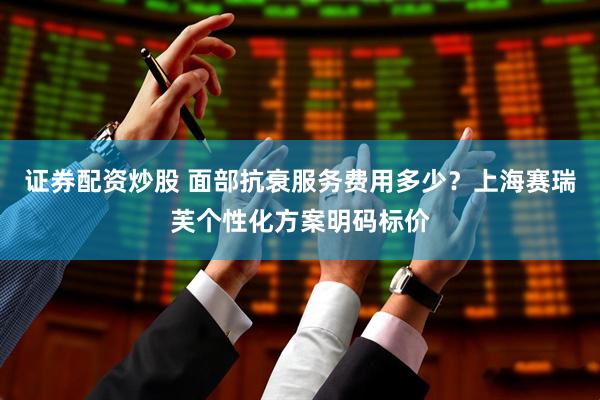 证券配资炒股 面部抗衰服务费用多少？上海赛瑞芙个性化方案明码标价