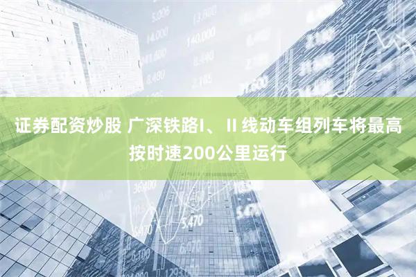 证券配资炒股 广深铁路I、Ⅱ线动车组列车将最高按时速200公里运行