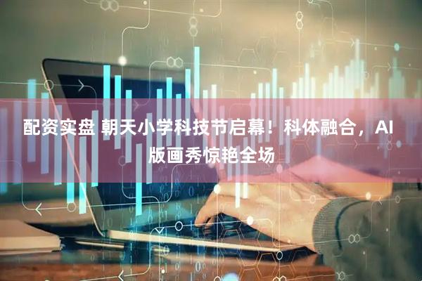 配资实盘 朝天小学科技节启幕！科体融合，AI 版画秀惊艳全场