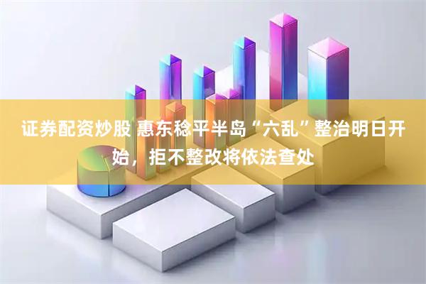 证券配资炒股 惠东稔平半岛“六乱”整治明日开始，拒不整改将依法查处