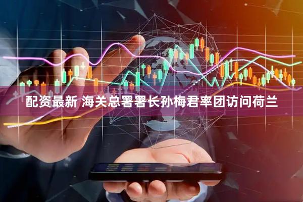 配资最新 海关总署署长孙梅君率团访问荷兰