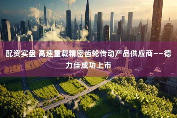 配资实盘 高速重载精密齿轮传动产品供应商——德力佳成功上市