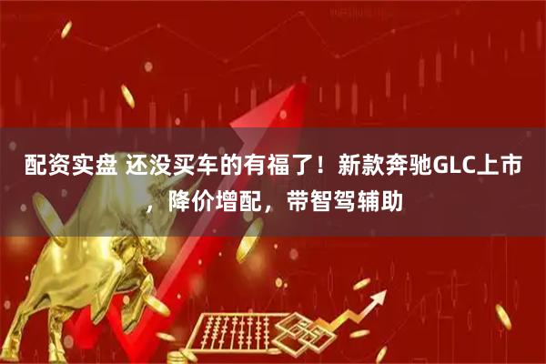 配资实盘 还没买车的有福了！新款奔驰GLC上市，降价增配，带智驾辅助