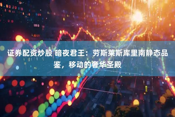 证券配资炒股 暗夜君王：劳斯莱斯库里南静态品鉴，移动的奢华圣殿