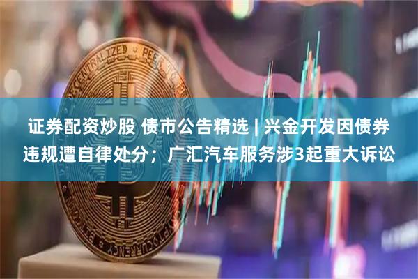证券配资炒股 债市公告精选 | 兴金开发因债券违规遭自律处分；广汇汽车服务涉3起重大诉讼
