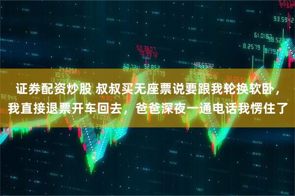 证券配资炒股 叔叔买无座票说要跟我轮换软卧，我直接退票开车回去，爸爸深夜一通电话我愣住了