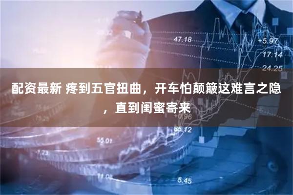 配资最新 疼到五官扭曲，开车怕颠簸这难言之隐，直到闺蜜寄来