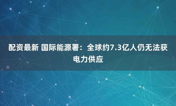 配资最新 国际能源署：全球约7.3亿人仍无法获电力供应