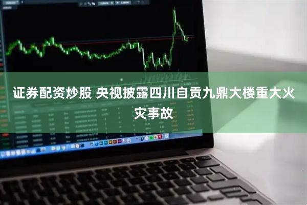 证券配资炒股 央视披露四川自贡九鼎大楼重大火灾事故