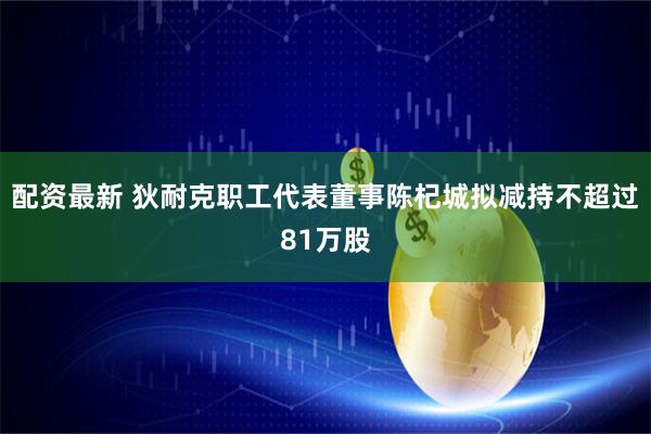 配资最新 狄耐克职工代表董事陈杞城拟减持不超过81万股
