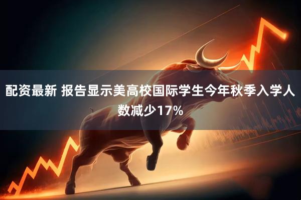 配资最新 报告显示美高校国际学生今年秋季入学人数减少17%