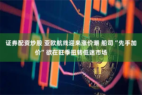 证券配资炒股 亚欧航线迎来涨价潮 船司“先手加价”欲在旺季扭转低迷市场