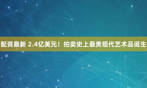 配资最新 2.4亿美元！拍卖史上最贵现代艺术品诞生