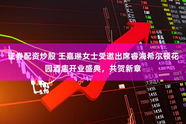 证券配资炒股 王嘉琳女士受邀出席睿海希尔顿花园酒店开业盛典，共贺新章