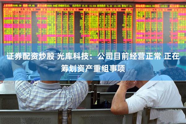 证券配资炒股 光库科技：公司目前经营正常 正在筹划资产重组事项