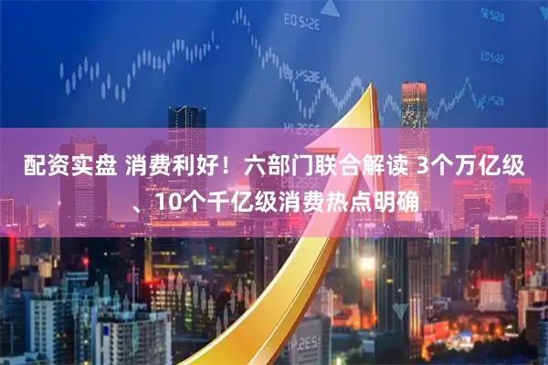 配资实盘 消费利好！六部门联合解读 3个万亿级、10个千亿级消费热点明确