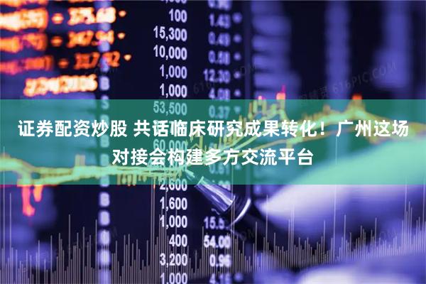 证券配资炒股 共话临床研究成果转化！广州这场对接会构建多方交流平台