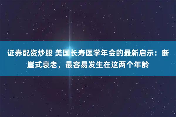 证券配资炒股 美国长寿医学年会的最新启示：断崖式衰老，最容易发生在这两个年龄