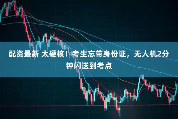 配资最新 太硬核！考生忘带身份证，无人机2分钟闪送到考点