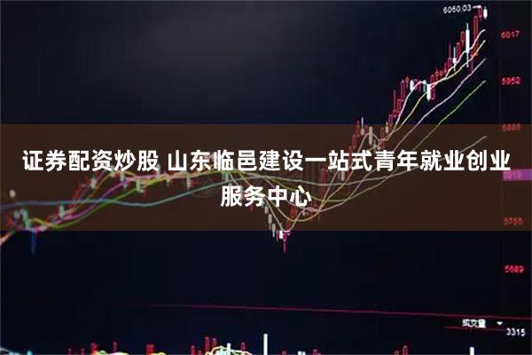 证券配资炒股 山东临邑建设一站式青年就业创业服务中心