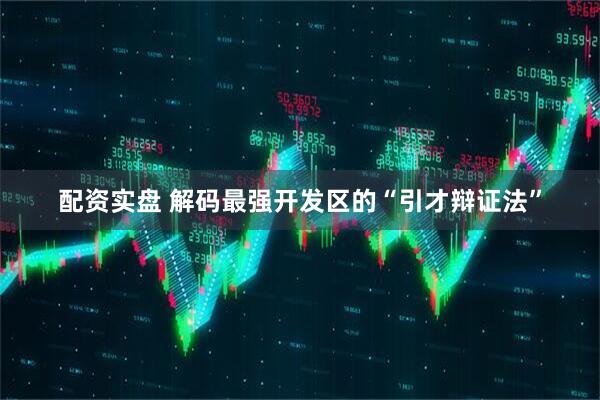 配资实盘 解码最强开发区的“引才辩证法”