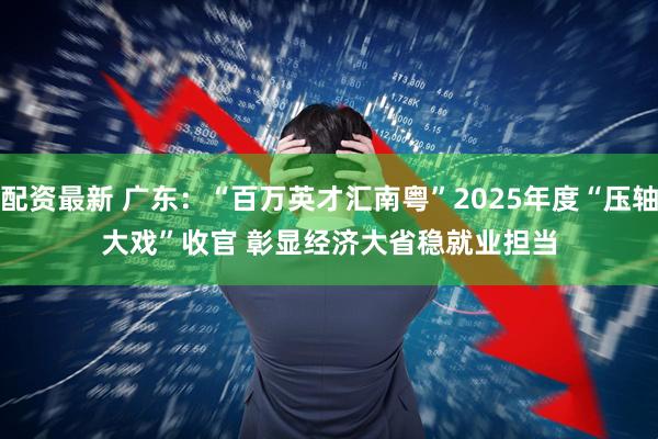 配资最新 广东：“百万英才汇南粤”2025年度“压轴大戏”收官 彰显经济大省稳就业担当