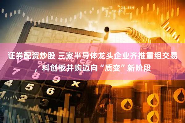 证券配资炒股 三家半导体龙头企业齐推重组交易，科创板并购迈向“质变”新阶段