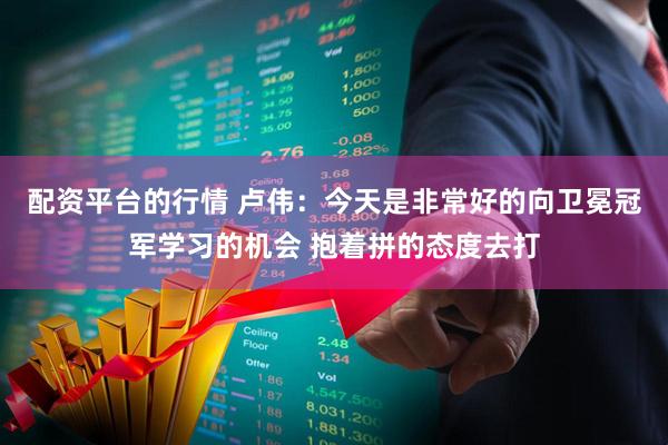 配资平台的行情 卢伟：今天是非常好的向卫冕冠军学习的机会 抱着拼的态度去打