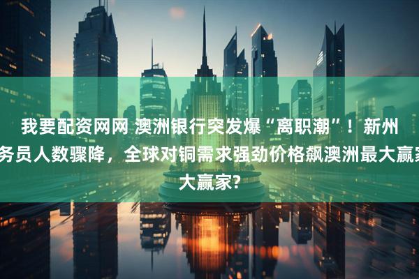 我要配资网网 澳洲银行突发爆“离职潮”！新州公务员人数骤降，全球对铜需求强劲价格飙澳洲最大赢家?
