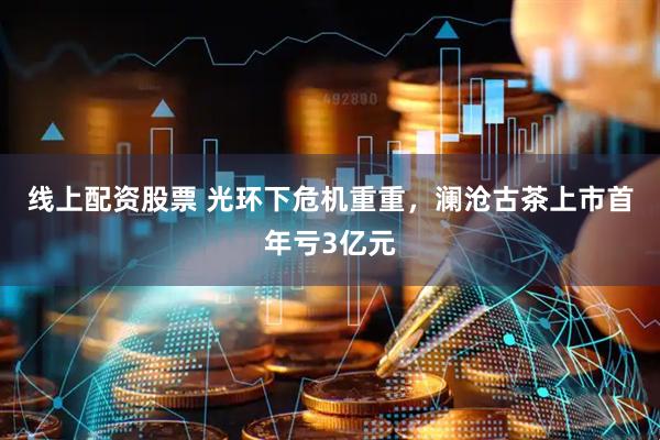 线上配资股票 光环下危机重重，澜沧古茶上市首年亏3亿元