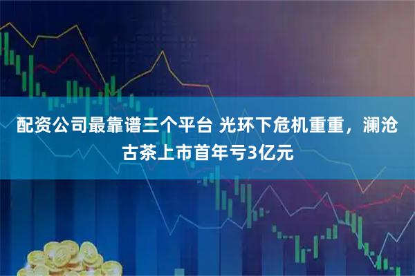 配资公司最靠谱三个平台 光环下危机重重，澜沧古茶上市首年亏3亿元