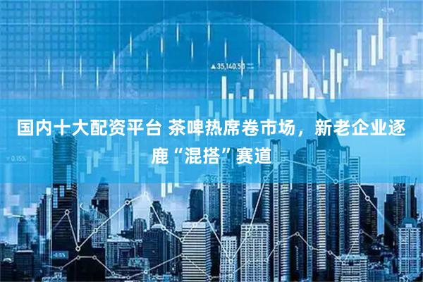 国内十大配资平台 茶啤热席卷市场，新老企业逐鹿“混搭”赛道