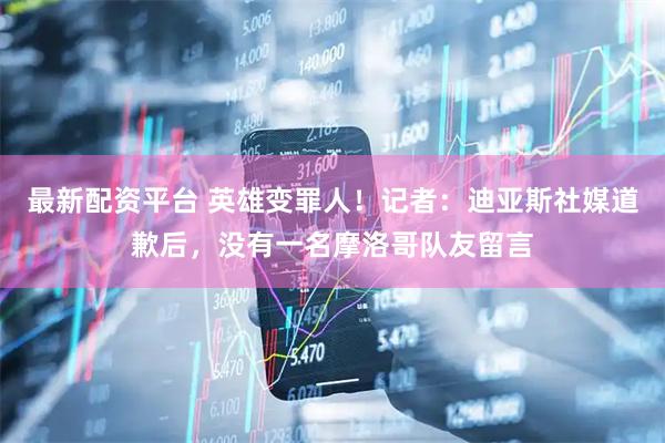 最新配资平台 英雄变罪人！记者：迪亚斯社媒道歉后，没有一名摩洛哥队友留言