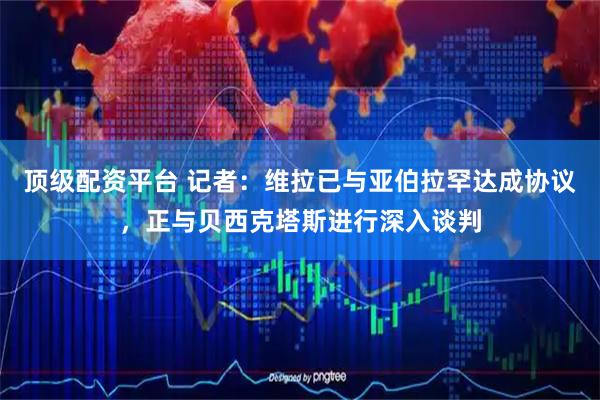 顶级配资平台 记者：维拉已与亚伯拉罕达成协议，正与贝西克塔斯进行深入谈判