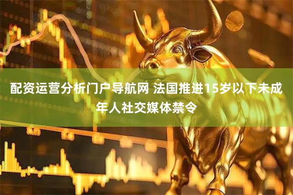 配资运营分析门户导航网 法国推进15岁以下未成年人社交媒体禁令