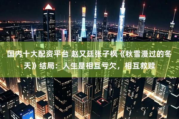 国内十大配资平台 赵又廷张子枫《秋雪漫过的冬天》结局：人生是相互亏欠，相互救赎