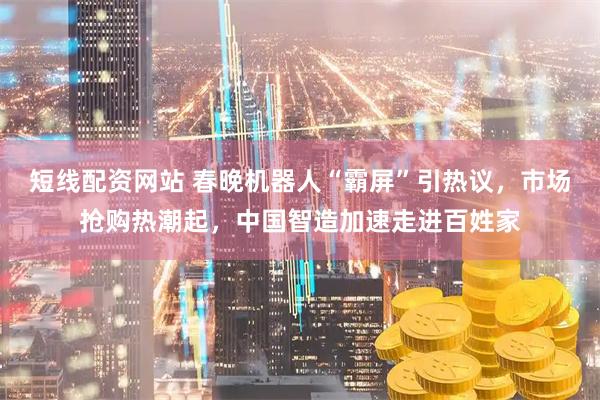 短线配资网站 春晚机器人“霸屏”引热议，市场抢购热潮起，中国智造加速走进百姓家
