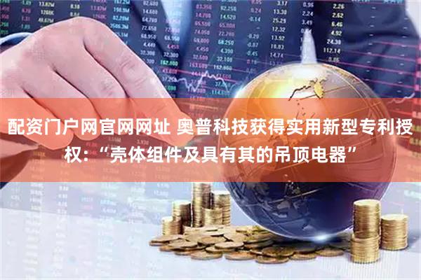 配资门户网官网网址 奥普科技获得实用新型专利授权: “壳体组件及具有其的吊顶电器”