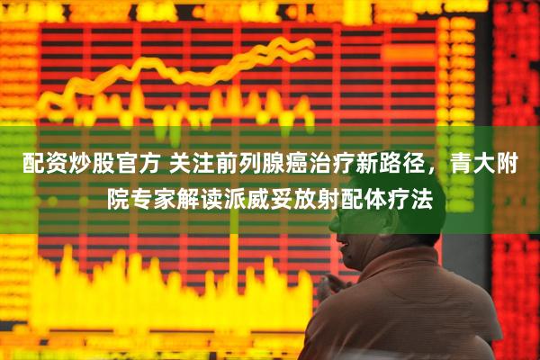 配资炒股官方 关注前列腺癌治疗新路径，青大附院专家解读派威妥放射配体疗法